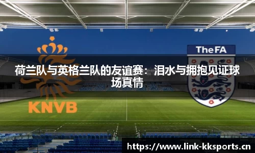 荷兰队与英格兰队的友谊赛：泪水与拥抱见证球场真情